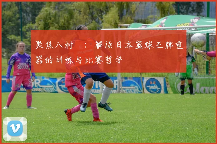 聚焦八村塁：解读日本篮球王牌重器的训练与比赛哲学