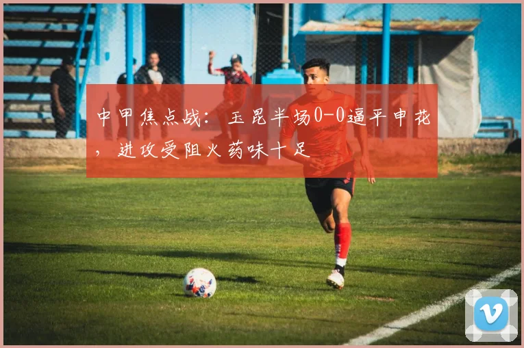 中甲焦点战：玉昆半场0-0逼平申花，进攻受阻火药味十足