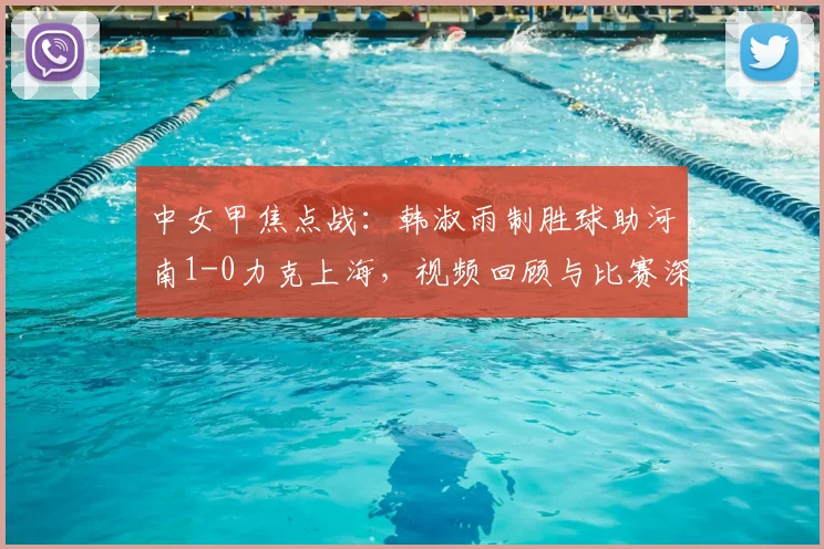 中女甲焦点战：韩淑雨制胜球助河南1-0力克上海，视频回顾与比赛深度解析