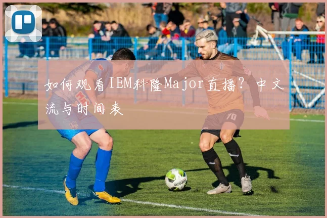 如何观看IEM科隆Major直播？中文流与时间表