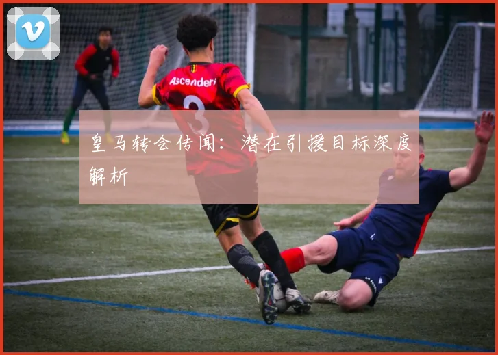皇马转会传闻：潜在引援目标深度解析
