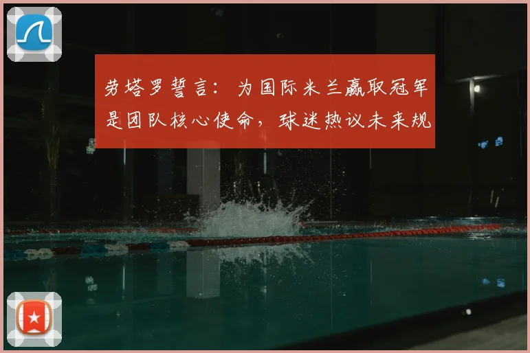 劳塔罗誓言：为国际米兰赢取冠军是团队核心使命，球迷热议未来规划