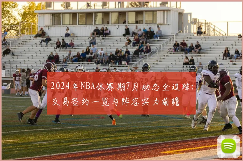 2024年NBA休赛期7月动态全追踪：交易签约一览与阵容实力前瞻