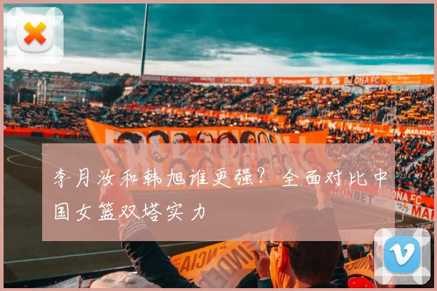 李月汝和韩旭谁更强？全面对比中国女篮双塔实力