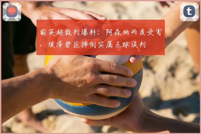 前英超裁判爆料：阿森纳两度受害，埃泽禁区摔倒实属点球误判