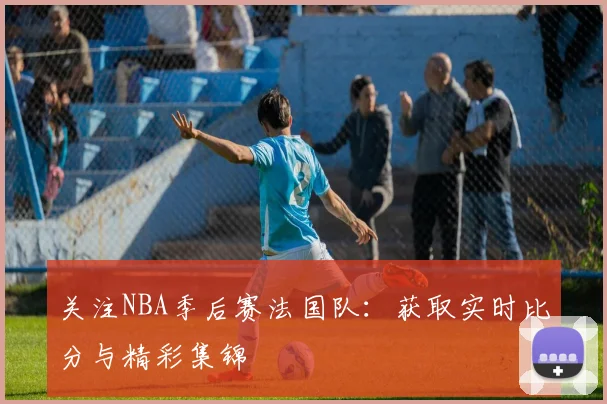 关注NBA季后赛法国队：获取实时比分与精彩集锦