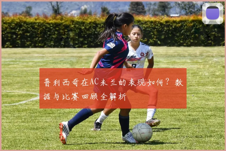 普利西奇在AC米兰的表现如何？数据与比赛回顾全解析