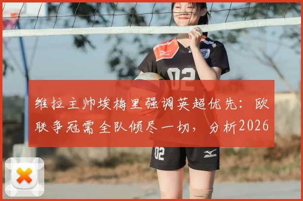维拉主帅埃梅里强调英超优先：欧联争冠需全队倾尽一切，分析2026赛季双线作战策略