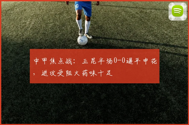 中甲焦点战：玉昆半场0-0逼平申花，进攻受阻火药味十足