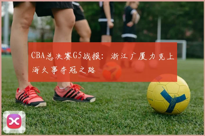 CBA总决赛G5战报：浙江广厦力克上海久事夺冠之路