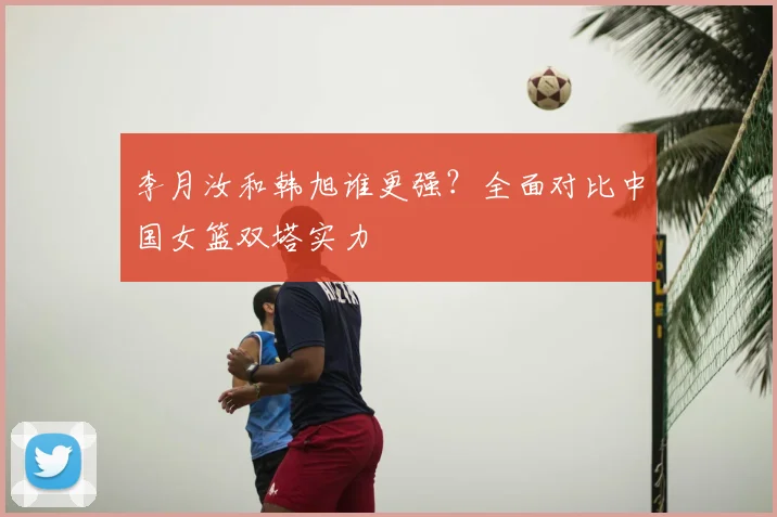 李月汝和韩旭谁更强?全面对比中国女篮双塔实力