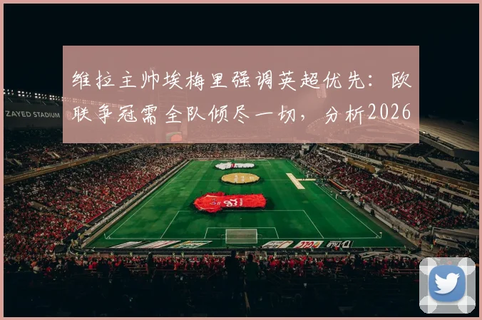 维拉主帅埃梅里强调英超优先：欧联争冠需全队倾尽一切，分析2026赛季双线作战策略